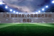 上海 篮球明星(中国男篮名单都有谁)