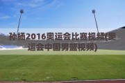 孙杨2016奥运会比赛视频(奥运会中国男篮视频)